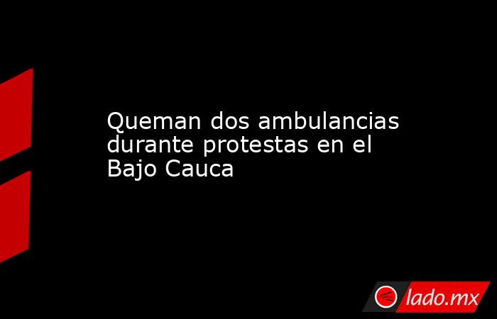 Queman dos ambulancias durante protestas en el Bajo Cauca. Noticias en tiempo real