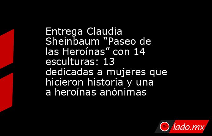 Entrega Claudia Sheinbaum “Paseo de las Heroínas” con 14 esculturas: 13 dedicadas a mujeres que hicieron historia y una a heroínas anónimas. Noticias en tiempo real