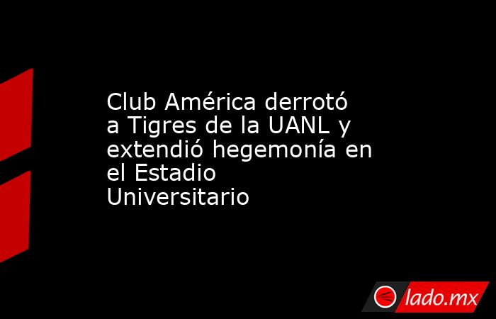 Club América derrotó a Tigres de la UANL y extendió hegemonía en el Estadio Universitario. Noticias en tiempo real