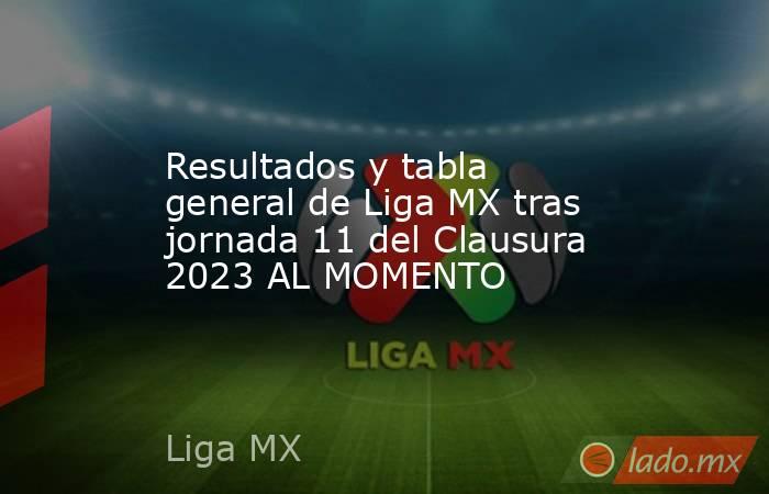 Resultados y tabla general de Liga MX tras jornada 11 del Clausura 2023 AL MOMENTO. Noticias en tiempo real