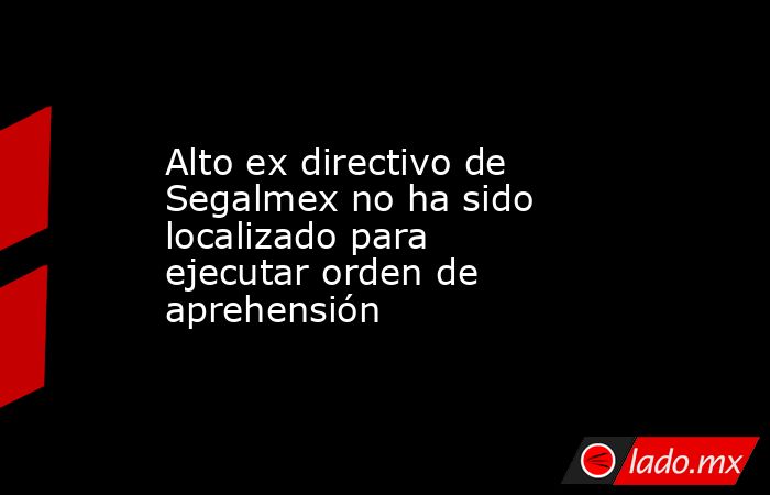 Alto ex directivo de Segalmex no ha sido localizado para ejecutar orden de aprehensión. Noticias en tiempo real