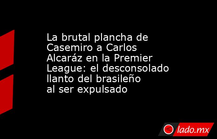 La brutal plancha de Casemiro a Carlos Alcaráz en la Premier League: el desconsolado llanto del brasileño al ser expulsado. Noticias en tiempo real
