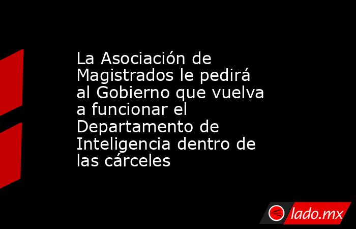 La Asociación de Magistrados le pedirá al Gobierno que vuelva a funcionar el Departamento de Inteligencia dentro de las cárceles. Noticias en tiempo real