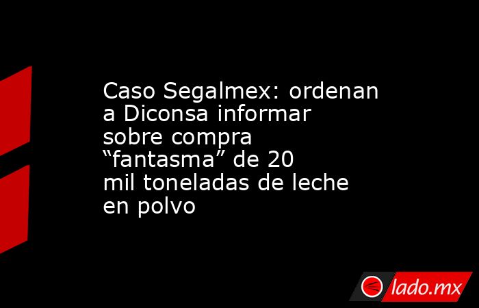 Caso Segalmex: ordenan a Diconsa informar sobre compra “fantasma” de 20 mil toneladas de leche en polvo . Noticias en tiempo real