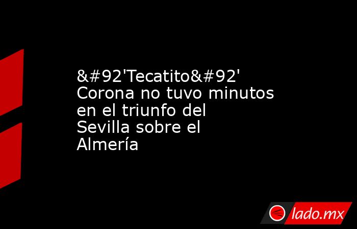 \'Tecatito\' Corona no tuvo minutos en el triunfo del Sevilla sobre el Almería. Noticias en tiempo real