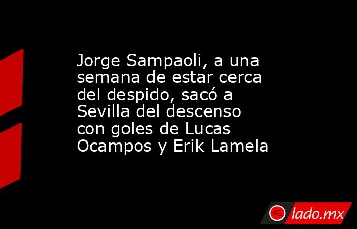 Jorge Sampaoli, a una semana de estar cerca del despido, sacó a Sevilla del descenso con goles de Lucas Ocampos y Erik Lamela. Noticias en tiempo real