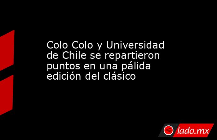 Colo Colo y Universidad de Chile se repartieron puntos en una pálida edición del clásico. Noticias en tiempo real