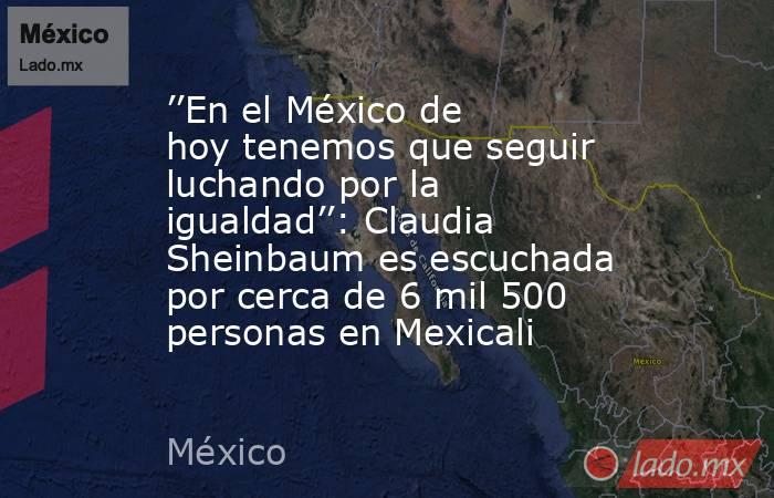 ’’En el México de hoy tenemos que seguir luchando por la igualdad’’: Claudia Sheinbaum es escuchada por cerca de 6 mil 500 personas en Mexicali. Noticias en tiempo real