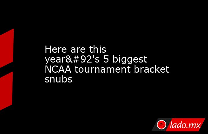 Here are this year\'s 5 biggest NCAA tournament bracket snubs. Noticias en tiempo real