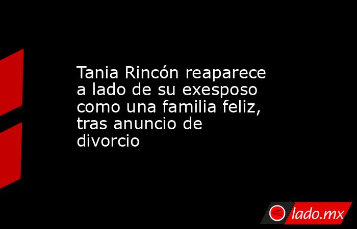 Tania Rincón reaparece a lado de su exesposo como una familia feliz, tras anuncio de divorcio. Noticias en tiempo real