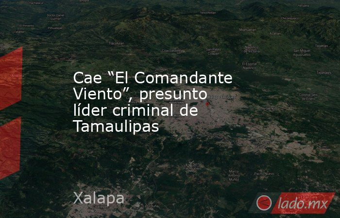 Cae “El Comandante Viento”, presunto líder criminal de Tamaulipas. Noticias en tiempo real