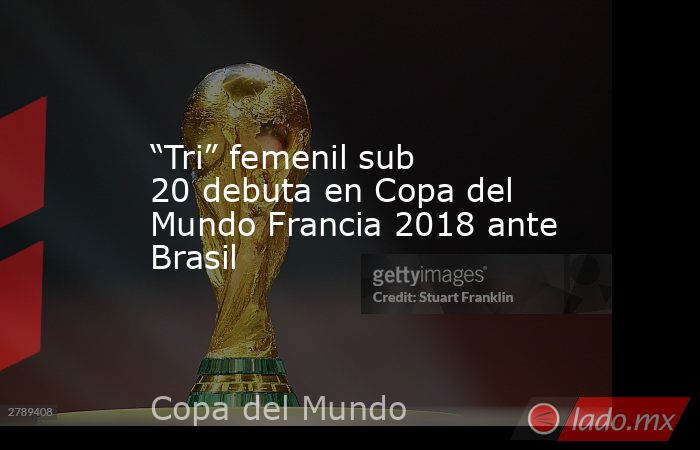 “Tri” femenil sub 20 debuta en Copa del Mundo Francia 2018 ante Brasil. Noticias en tiempo real