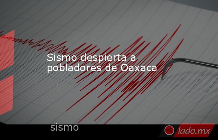 Sismo despierta a pobladores de Oaxaca. Noticias en tiempo real