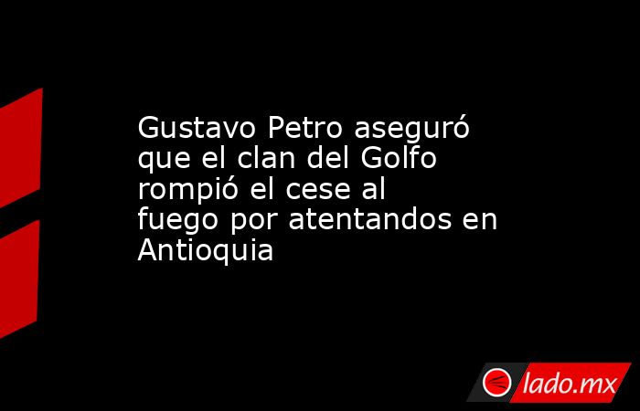 Gustavo Petro aseguró que el clan del Golfo rompió el cese al fuego por atentandos en Antioquia . Noticias en tiempo real