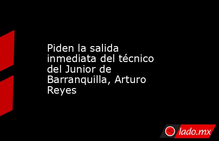 Piden la salida inmediata del técnico del Junior de Barranquilla, Arturo Reyes. Noticias en tiempo real