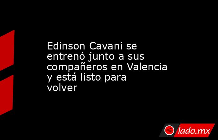 Edinson Cavani se entrenó junto a sus compañeros en Valencia y está listo para volver. Noticias en tiempo real