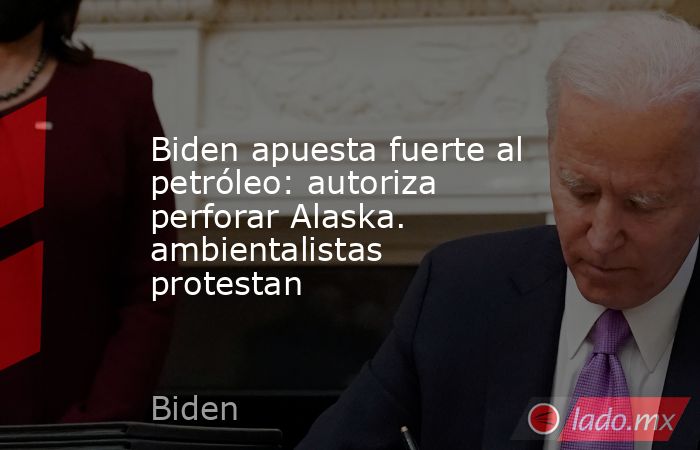 Biden apuesta fuerte al petróleo: autoriza perforar Alaska. ambientalistas protestan. Noticias en tiempo real