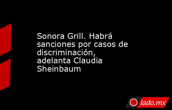 Sonora Grill. Habrá sanciones por casos de discriminación, adelanta Claudia Sheinbaum. Noticias en tiempo real