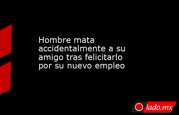 Hombre mata accidentalmente a su amigo tras felicitarlo por su nuevo empleo. Noticias en tiempo real