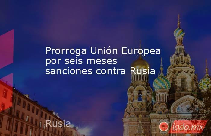 Prorroga Unión Europea por seis meses sanciones contra Rusia. Noticias en tiempo real