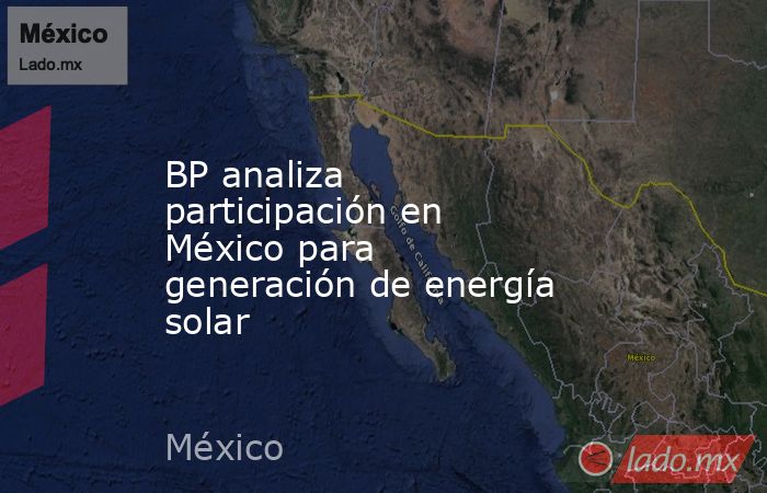 BP analiza participación en México para generación de energía solar. Noticias en tiempo real