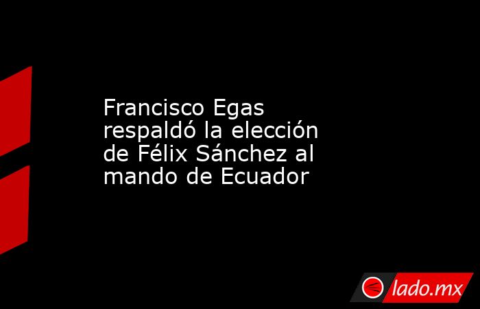 Francisco Egas respaldó la elección de Félix Sánchez al mando de Ecuador. Noticias en tiempo real