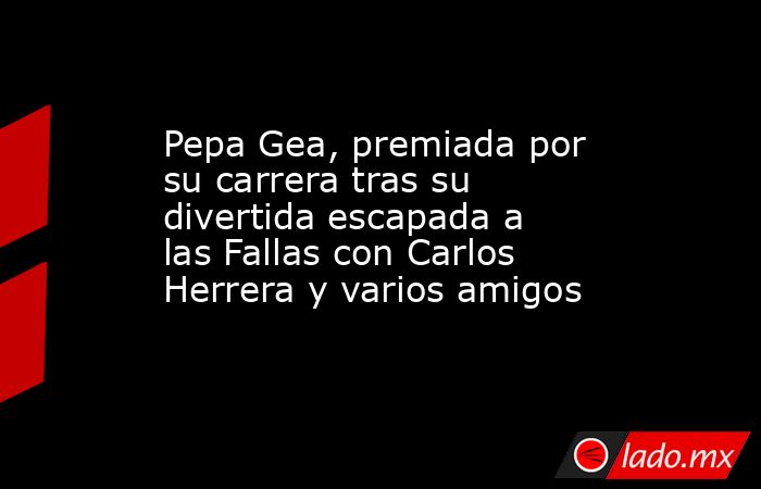Pepa Gea, premiada por su carrera tras su divertida escapada a las Fallas con Carlos Herrera y varios amigos. Noticias en tiempo real