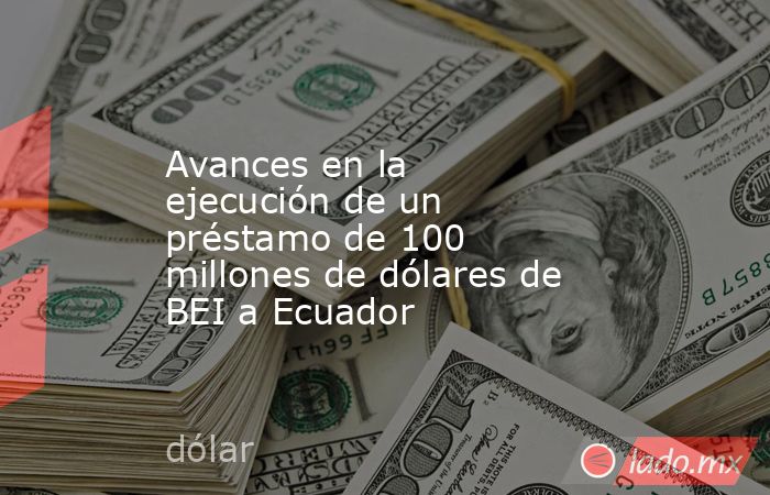 Avances en la ejecución de un préstamo de 100 millones de dólares de BEI a Ecuador. Noticias en tiempo real