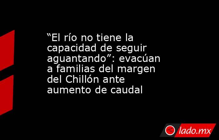 “El río no tiene la capacidad de seguir aguantando”: evacúan a familias del margen del Chillón ante aumento de caudal. Noticias en tiempo real