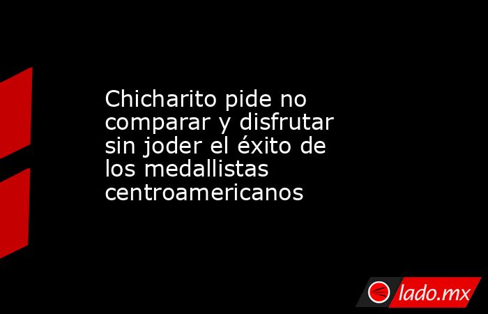 Chicharito pide no comparar y disfrutar sin joder el éxito de los medallistas centroamericanos. Noticias en tiempo real