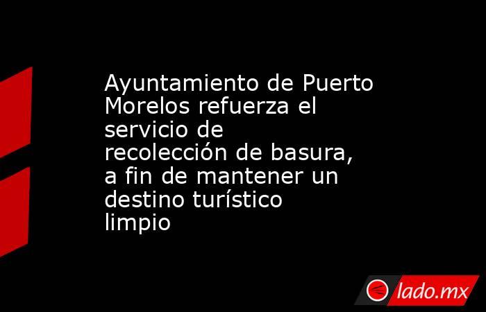 Ayuntamiento de Puerto Morelos refuerza el servicio de recolección de basura, a fin de mantener un destino turístico limpio. Noticias en tiempo real