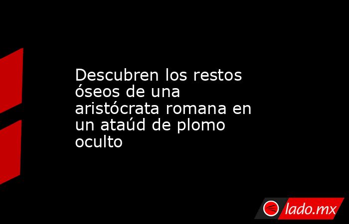 Descubren los restos óseos de una aristócrata romana en un ataúd de plomo oculto. Noticias en tiempo real