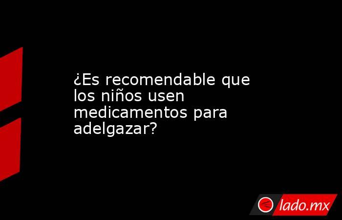 ¿Es recomendable que los niños usen medicamentos para adelgazar? . Noticias en tiempo real