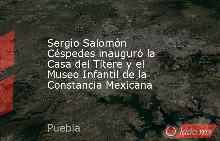 Sergio Salomón Céspedes inauguró la Casa del Títere y el Museo Infantil de la Constancia Mexicana. Noticias en tiempo real