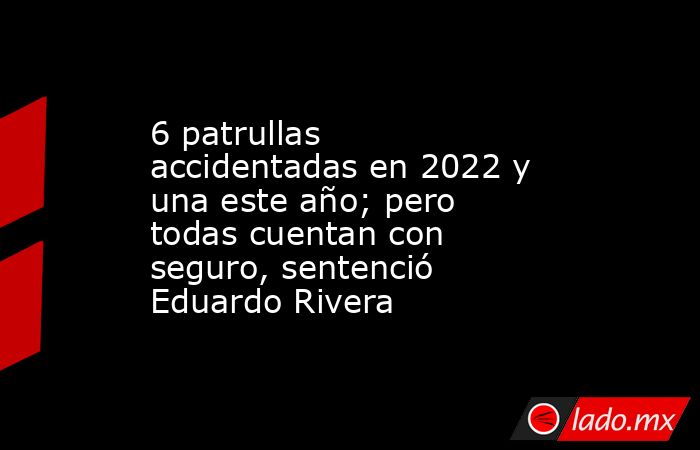 6 patrullas accidentadas en 2022 y una este año; pero todas cuentan con seguro, sentenció Eduardo Rivera. Noticias en tiempo real