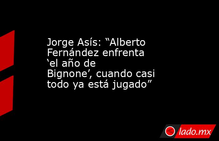 Jorge Asís: “Alberto Fernández enfrenta ‘el año de Bignone’, cuando casi todo ya está jugado”. Noticias en tiempo real