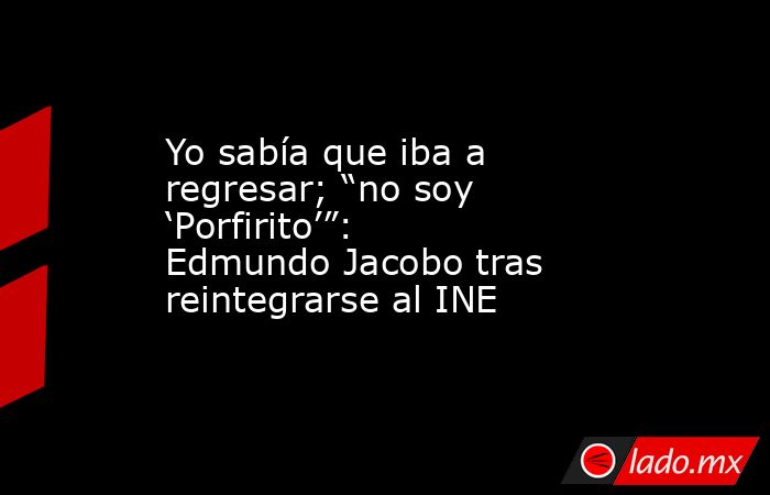 Yo sabía que iba a regresar; “no soy ‘Porfirito’”: Edmundo Jacobo tras reintegrarse al INE. Noticias en tiempo real