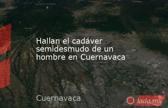 Hallan el cadáver semidesmudo de un hombre en Cuernavaca. Noticias en tiempo real