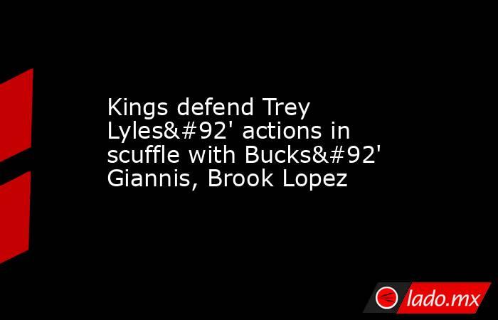 Kings defend Trey Lyles\' actions in scuffle with Bucks\' Giannis, Brook Lopez. Noticias en tiempo real