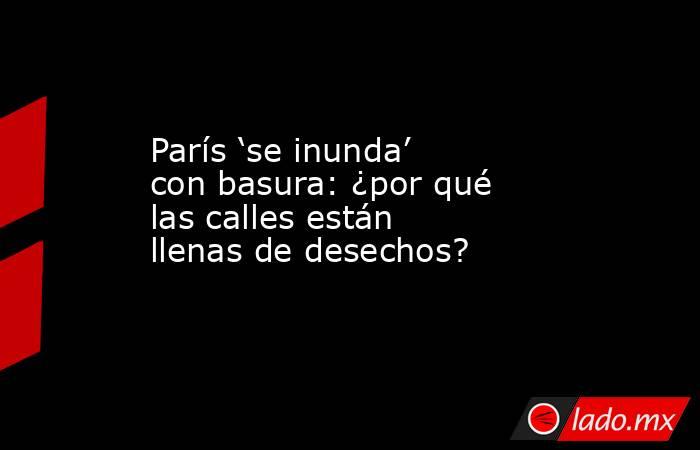 París ‘se inunda’ con basura: ¿por qué las calles están llenas de desechos?. Noticias en tiempo real