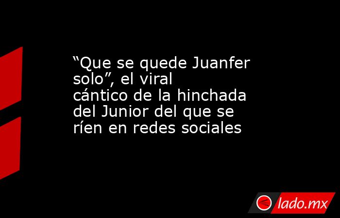 “Que se quede Juanfer solo”, el viral cántico de la hinchada del Junior del que se ríen en redes sociales. Noticias en tiempo real