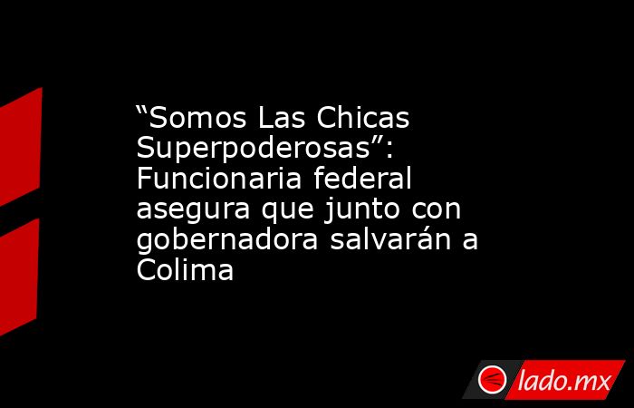 “Somos Las Chicas Superpoderosas”: Funcionaria federal asegura que junto con gobernadora salvarán a Colima. Noticias en tiempo real