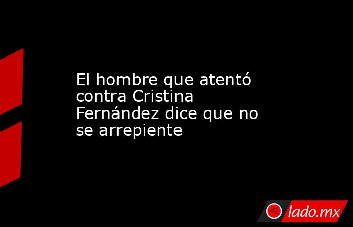 El hombre que atentó contra Cristina Fernández dice que no se arrepiente. Noticias en tiempo real