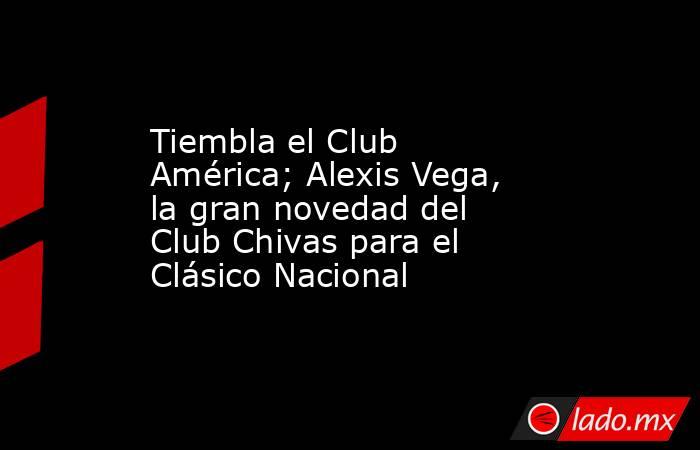 Tiembla el Club América; Alexis Vega, la gran novedad del Club Chivas para el Clásico Nacional. Noticias en tiempo real