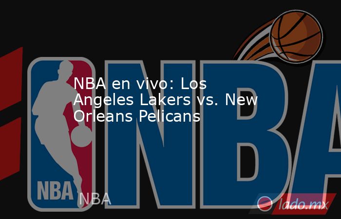 NBA en vivo: Los Angeles Lakers vs. New Orleans Pelicans. Noticias en tiempo real