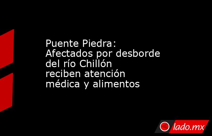 Puente Piedra: Afectados por desborde del río Chillón reciben atención médica y alimentos. Noticias en tiempo real