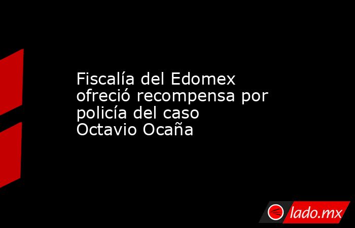 Fiscalía del Edomex ofreció recompensa por policía del caso Octavio Ocaña. Noticias en tiempo real