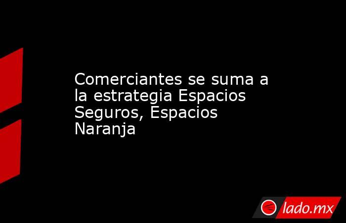 Comerciantes se suma a la estrategia Espacios Seguros, Espacios Naranja. Noticias en tiempo real