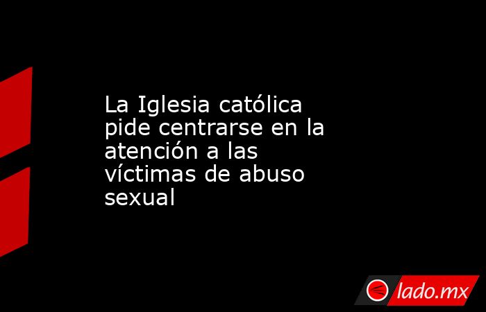 La Iglesia católica pide centrarse en la atención a las víctimas de abuso sexual. Noticias en tiempo real