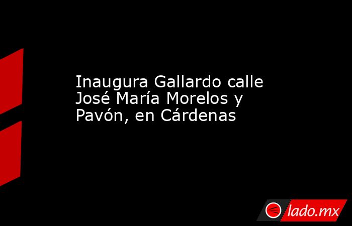 Inaugura Gallardo calle José María Morelos y Pavón, en Cárdenas. Noticias en tiempo real